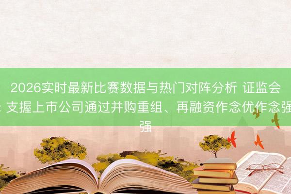 2026实时最新比赛数据与热门对阵分析 证监会: 支握上市公司通过并购重组、再融资作念优作念强