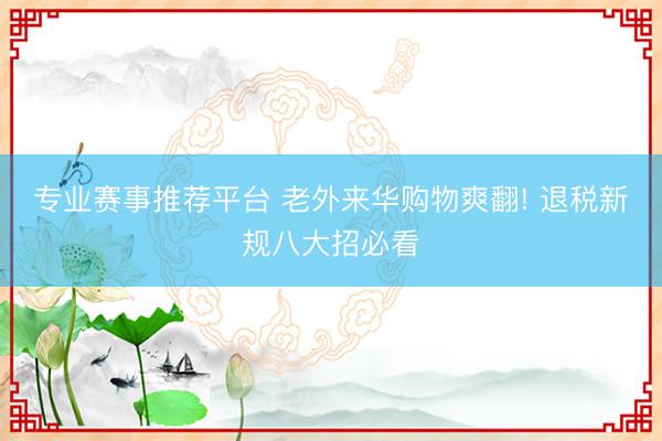 专业赛事推荐平台 老外来华购物爽翻! 退税新规八大招必看