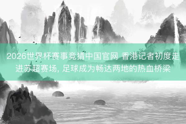 2026世界杯赛事竞猜中国官网 香港记者初度走进苏超赛场， 足球成为畅达两地的热血桥梁