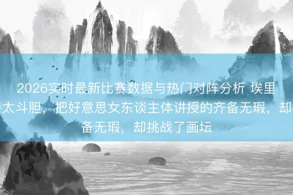 2026实时最新比赛数据与热门对阵分析 埃里克・杜兰特太斗胆，把好意思女东谈主体讲授的齐备无瑕，却挑战了画坛