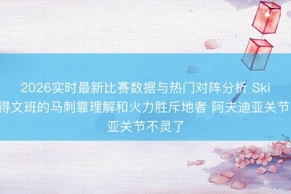 2026实时最新比赛数据与热门对阵分析 Skip：莫得文班的马刺靠理解和火力胜斥地者 阿夫迪亚关节不灵了