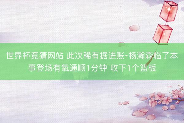 世界杯竞猜网站 此次稀有据进账~杨瀚森临了本事登场有氧通顺1分钟 收下1个篮板