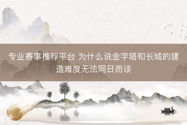 专业赛事推荐平台 为什么说金字塔和长城的建造难度无法同日而谈