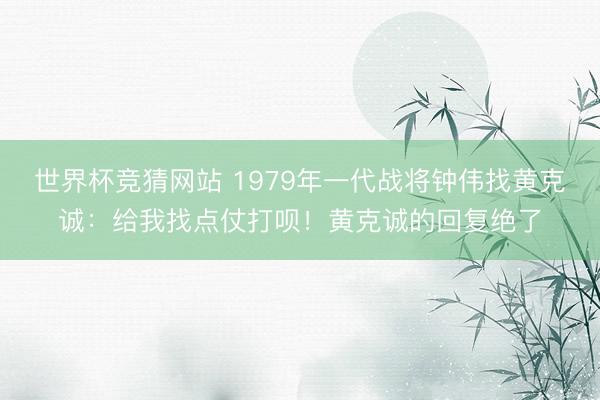 世界杯竞猜网站 1979年一代战将钟伟找黄克诚:给我找点仗打呗!黄克诚的回复绝了