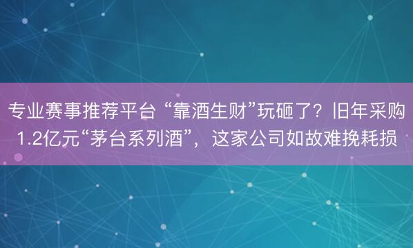 专业赛事推荐平台 “靠酒生财”玩砸了？旧年采购1.2亿元“茅台系列酒”，这家公司如故难挽耗损