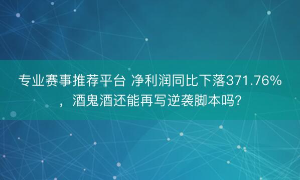 专业赛事推荐平台 净利润同比下落371.76%，酒鬼酒还能再写逆袭脚本吗？