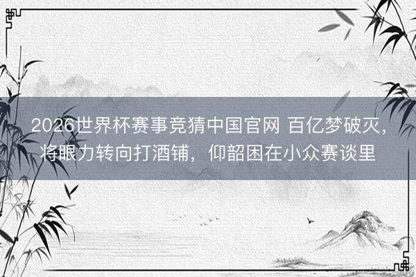 2026世界杯赛事竞猜中国官网 百亿梦破灭，将眼力转向打酒铺，仰韶困在小众赛谈里