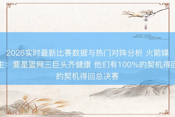 2026实时最新比赛数据与热门对阵分析 火箭媒体东谈主：要是篮网三巨头齐健康 他们有100%的契机得回总决赛