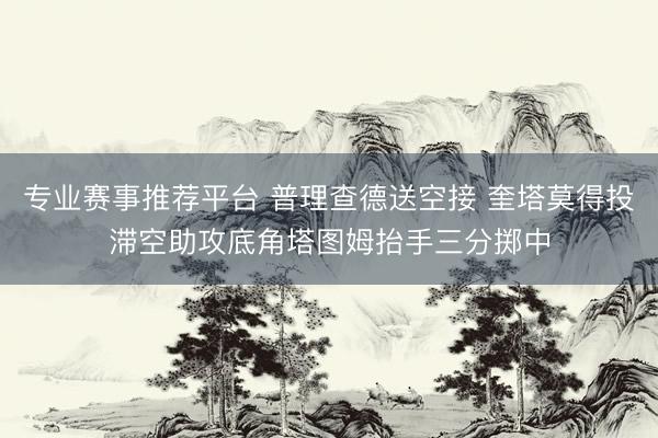 专业赛事推荐平台 普理查德送空接 奎塔莫得投滞空助攻底角塔图姆抬手三分掷中