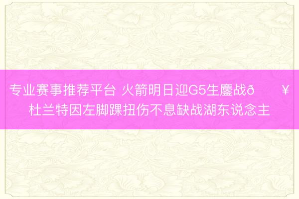 专业赛事推荐平台 火箭明日迎G5生鏖战💥杜兰特因左脚踝扭伤不息缺战湖东说念主