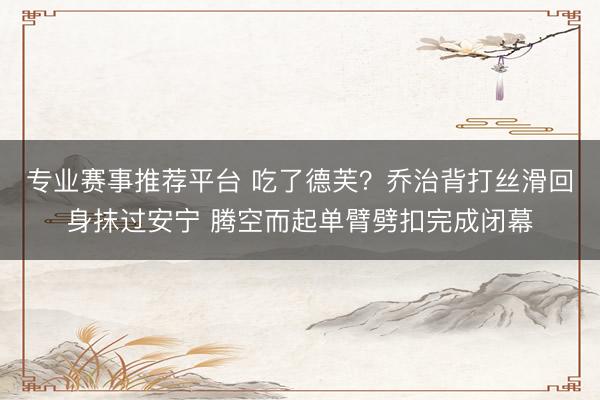 专业赛事推荐平台 吃了德芙？乔治背打丝滑回身抹过安宁 腾空而起单臂劈扣完成闭幕
