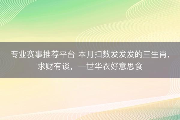 专业赛事推荐平台 本月扫数发发发的三生肖，求财有谈，一世华衣好意思食