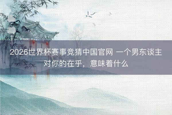 2026世界杯赛事竞猜中国官网 一个男东谈主对你的在乎，意味着什么