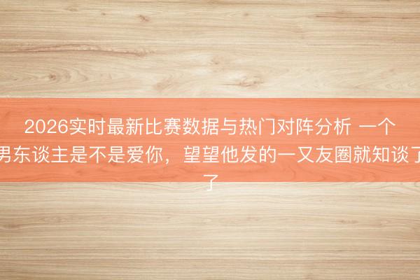 2026实时最新比赛数据与热门对阵分析 一个男东谈主是不是爱你，望望他发的一又友圈就知谈了
