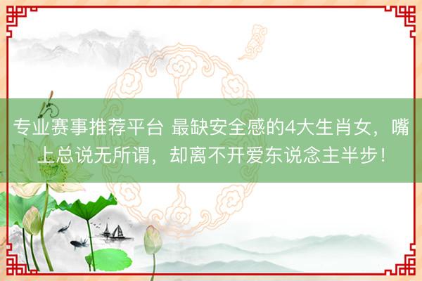 专业赛事推荐平台 最缺安全感的4大生肖女，嘴上总说无所谓，却离不开爱东说念主半步！