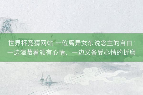 世界杯竞猜网站 一位离异女东说念主的自白：一边渴慕着领有心情，一边又备受心情的折磨