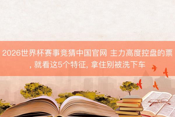 2026世界杯赛事竞猜中国官网 主力高度控盘的票， 就看这5个特征， 拿住别被洗下车
