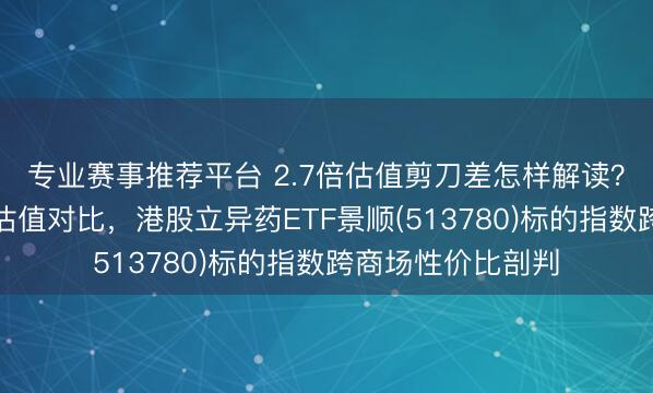 专业赛事推荐平台 2.7倍估值剪刀差怎样解读？两类立异药指数估值对比，港股立异药ETF景顺(513780)标的指数跨商场性价比剖判