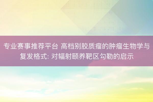 专业赛事推荐平台 高档别胶质瘤的肿瘤生物学与复发格式: 对辐射颐养靶区勾勒的启示