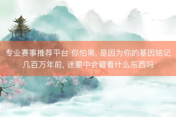 专业赛事推荐平台 你怕黑， 是因为你的基因铭记几百万年前， 迷蒙中会藏着什么东西吗