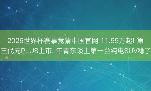 2026世界杯赛事竞猜中国官网 11.99万起! 第三代元PLUS上市, 年青东谈主第一台纯电SUV稳了