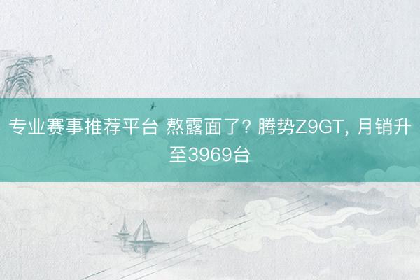 专业赛事推荐平台 熬露面了? 腾势Z9GT， 月销升至3969台