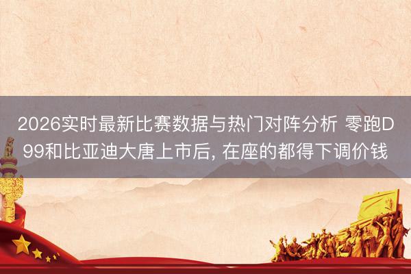 2026实时最新比赛数据与热门对阵分析 零跑D99和比亚迪大唐上市后， 在座的都得下调价钱