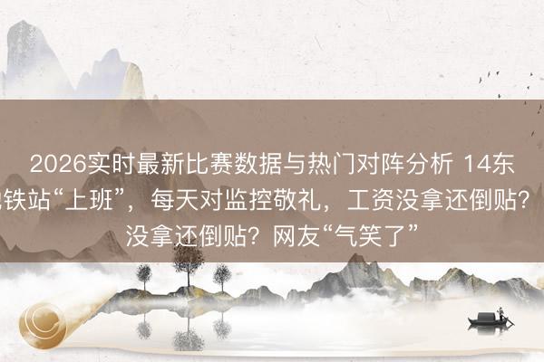 2026实时最新比赛数据与热门对阵分析 14东说念主上海地铁站“上班”，每天对监控敬礼，工资没拿还倒贴？网友“气笑了”