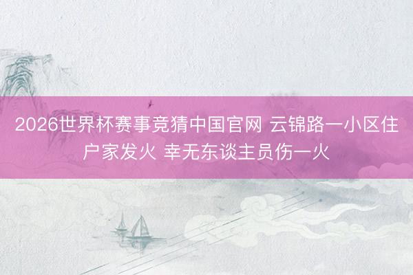 2026世界杯赛事竞猜中国官网 云锦路一小区住户家发火 幸无东谈主员伤一火