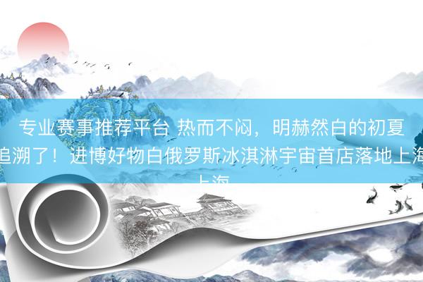 专业赛事推荐平台 热而不闷，明赫然白的初夏追溯了！进博好物白俄罗斯冰淇淋宇宙首店落地上海