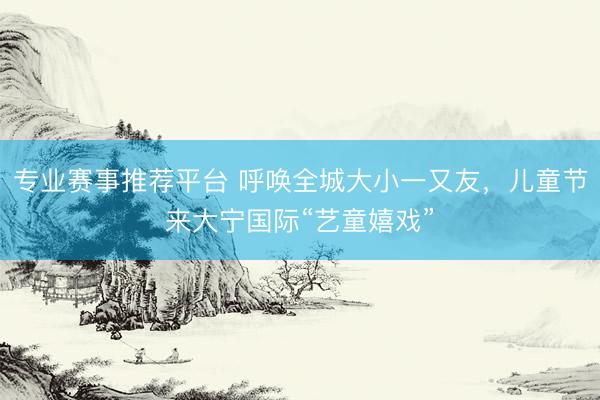 专业赛事推荐平台 呼唤全城大小一又友，儿童节来大宁国际“艺童嬉戏”