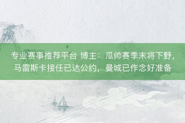 专业赛事推荐平台 博主：瓜帅赛季末将下野，马雷斯卡接任已达公约，曼城已作念好准备