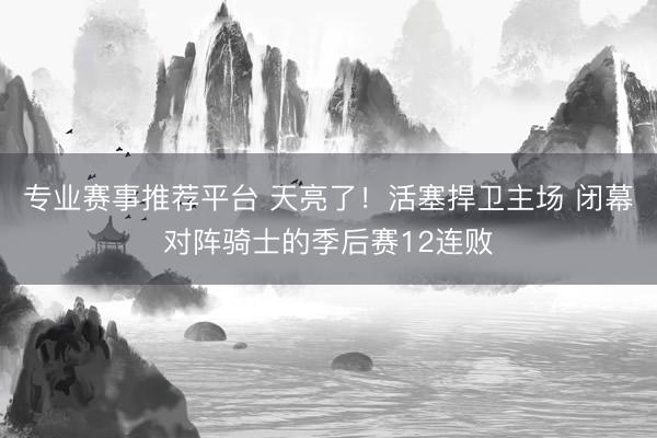 专业赛事推荐平台 天亮了！活塞捍卫主场 闭幕对阵骑士的季后赛12连败