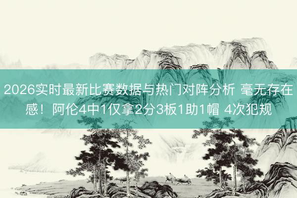 2026实时最新比赛数据与热门对阵分析 毫无存在感！阿伦4中1仅拿2分3板1助1帽 4次犯规
