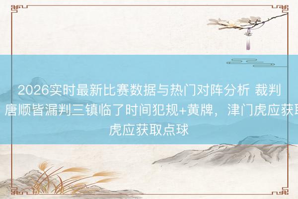 2026实时最新比赛数据与热门对阵分析 裁判评议：唐顺皆漏判三镇临了时间犯规+黄牌，津门虎应获取点球