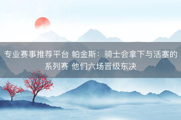 专业赛事推荐平台 帕金斯：骑士会拿下与活塞的系列赛 他们六场晋级东决