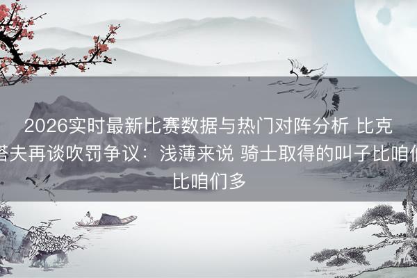 2026实时最新比赛数据与热门对阵分析 比克斯塔夫再谈吹罚争议：浅薄来说 骑士取得的叫子比咱们多
