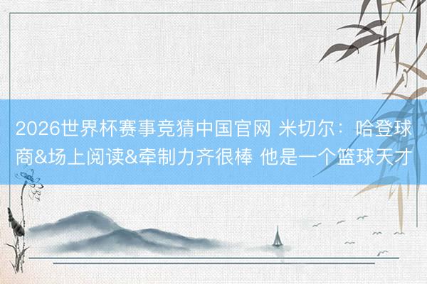 2026世界杯赛事竞猜中国官网 米切尔：哈登球商&场上阅读&牵制力齐很棒 他是一个篮球天才