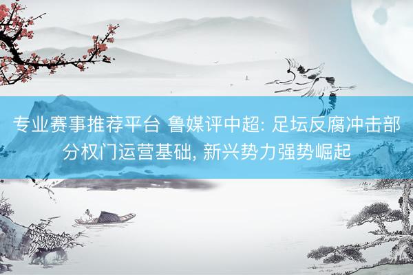 专业赛事推荐平台 鲁媒评中超: 足坛反腐冲击部分权门运营基础， 新兴势力强势崛起
