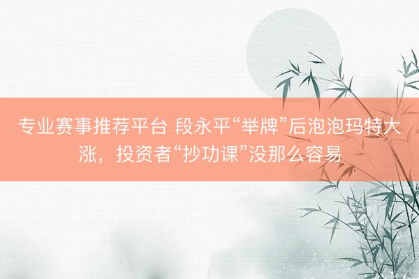 专业赛事推荐平台 段永平“举牌”后泡泡玛特大涨，投资者“抄功课”没那么容易