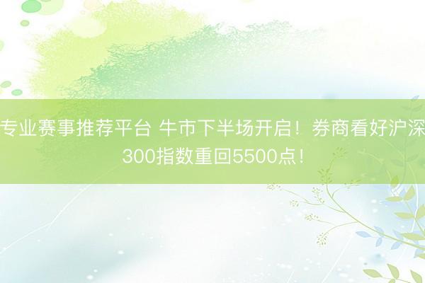 专业赛事推荐平台 牛市下半场开启！券商看好沪深300指数重回5500点！