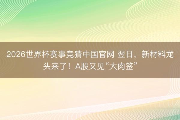 2026世界杯赛事竞猜中国官网 翌日，新材料龙头来了！A股又见“大肉签”
