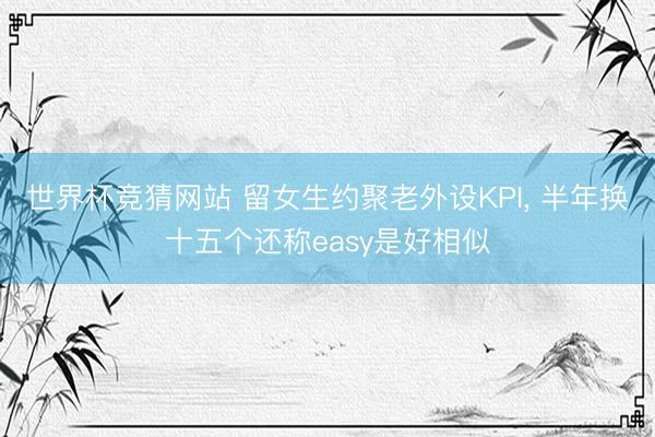 世界杯竞猜网站 留女生约聚老外设KPI， 半年换十五个还称easy是好相似