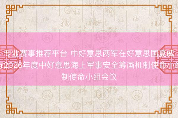 专业赛事推荐平台 中好意思两军在好意思国夏威夷举行2026年度中好意思海上军事安全筹画机制使命小组会议