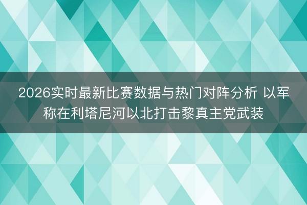2026实时最新比赛数据与热门对阵分析 以军称在利塔尼河以北打击黎真主党武装