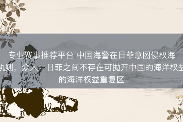 专业赛事推荐平台 中国海警在日菲意图侵权海域维权轨则，众人：日菲之间不存在可抛开中国的海洋权益重复区