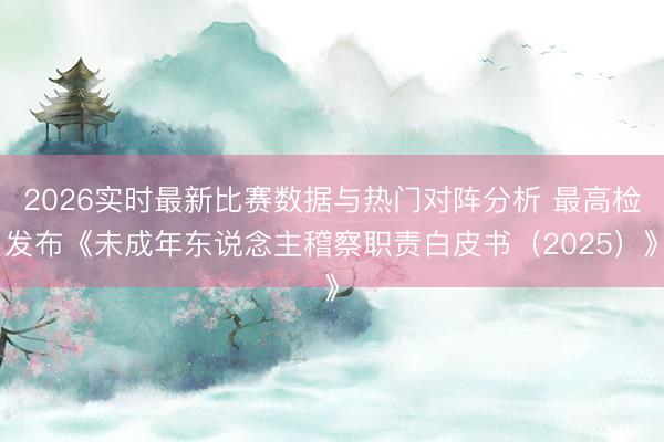 2026实时最新比赛数据与热门对阵分析 最高检发布《未成年东说念主稽察职责白皮书（2025）》