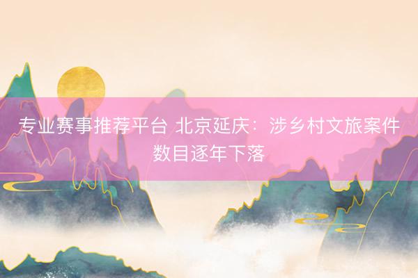 专业赛事推荐平台 北京延庆：涉乡村文旅案件数目逐年下落