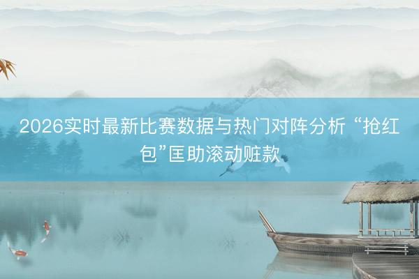 2026实时最新比赛数据与热门对阵分析 “抢红包”匡助滚动赃款