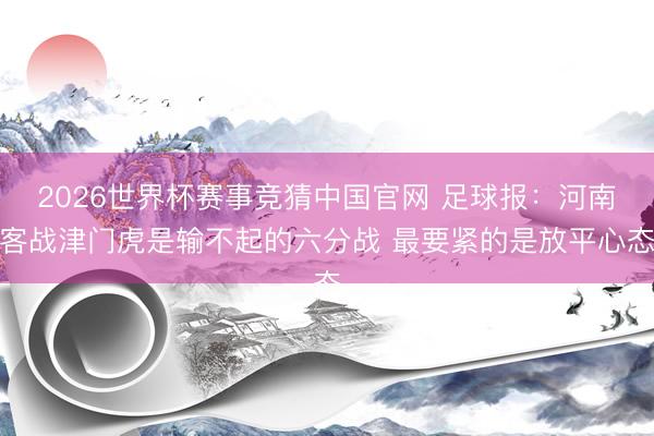2026世界杯赛事竞猜中国官网 足球报：河南客战津门虎是输不起的六分战 最要紧的是放平心态